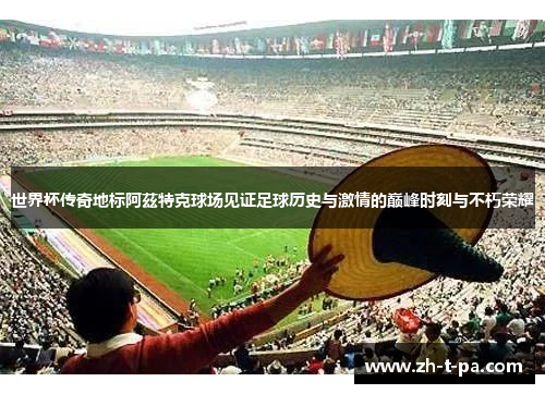 世界杯传奇地标阿茲特克球场见证足球历史与激情的巅峰时刻与不朽荣耀