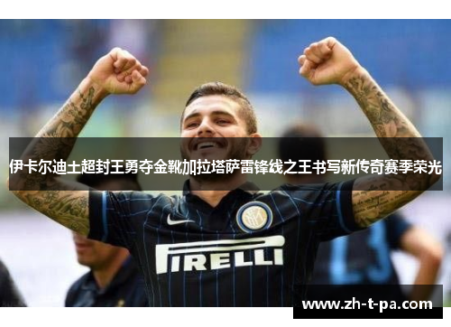 伊卡尔迪土超封王勇夺金靴加拉塔萨雷锋线之王书写新传奇赛季荣光 伊卡尔迪土超封王勇夺金靴加拉塔萨雷锋线之王书写新传奇赛季荣光