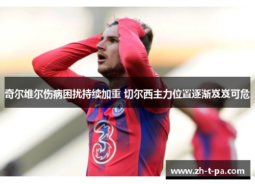 奇尔维尔伤病困扰持续加重 切尔西主力位置逐渐岌岌可危 奇尔维尔伤病困扰持续加重 切尔西主力位置逐渐岌岌可危