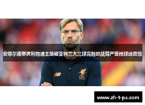 安菲尔德寒夜利物浦主场被亚特兰大三球完胜欧战尊严受挫球迷震惊