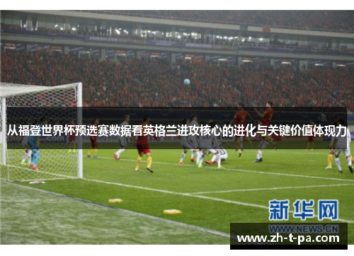 从福登世界杯预选赛数据看英格兰进攻核心的进化与关键价值体现力