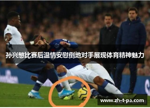孙兴慜比赛后温情安慰倒地对手展现体育精神魅力