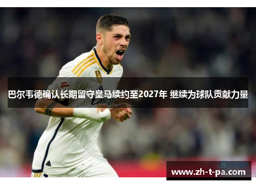 巴尔韦德确认长期留守皇马续约至2027年 继续为球队贡献力量