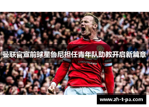 曼联官宣前球星鲁尼担任青年队助教开启新篇章