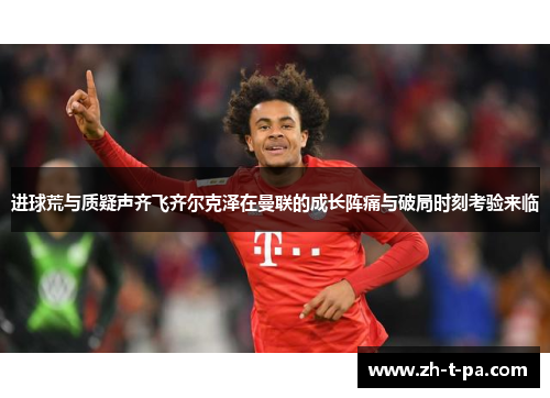 进球荒与质疑声齐飞齐尔克泽在曼联的成长阵痛与破局时刻考验来临 进球荒与质疑声齐飞齐尔克泽在曼联的成长阵痛与破局时刻考验来临