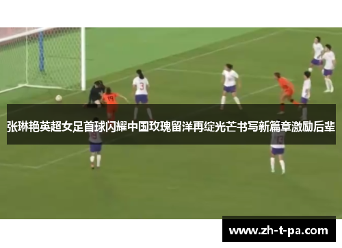 张琳艳英超女足首球闪耀中国玫瑰留洋再绽光芒书写新篇章激励后辈 张琳艳英超女足首球闪耀中国玫瑰留洋再绽光芒书写新篇章激励后辈