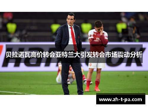 贝拉诺瓦高价转会亚特兰大引发转会市场震动分析 贝拉诺瓦高价转会亚特兰大引发转会市场震动分析