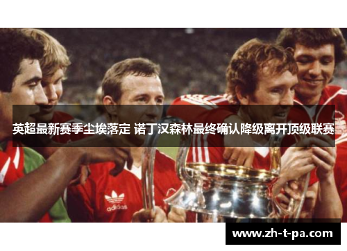 英超最新赛季尘埃落定 诺丁汉森林最终确认降级离开顶级联赛 英超最新赛季尘埃落定 诺丁汉森林最终确认降级离开顶级联赛